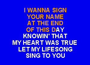 I WANNA SIGN

YOUR NAME
AT THE END

OF THIS DAY
KNOWIN' THAT

MY HEART WAS TRUE

LET MY LIFESONG
SING TO YOU