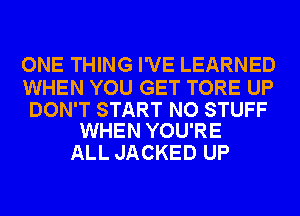 ONE THING I'VE LEARNED

WHEN YOU GET TORE UP

DON'T START NO STUFF
WHEN YOU'RE

ALL JACKED UP