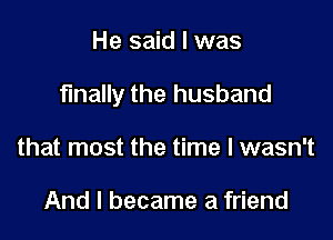 He said I was

finally the husband

that most the time I wasn't

And I became a friend
