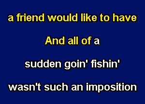 a friend would like to have
And all of a
sudden goin' fishin'

wasn't such an imposition