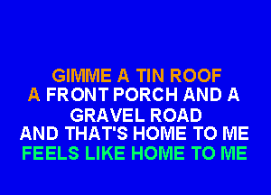 GIMME A TIN ROOF
A FRONT PORCH AND A

GRAVEL ROAD
AND THAT'S HOME TO ME

FEELS LIKE HOME TO ME