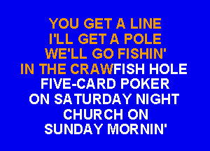 YOU GET A LINE

I'LL GETA POLE
WE'LL GO FISHIN'

IN THE CRAWFISH HOLE
FlVE-CARD POKER

ON SATURDAY NIGHT

CHURCH ON
SUNDAY MORNIN'