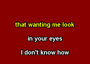 that wanting me look

in your eyes

I don't know how