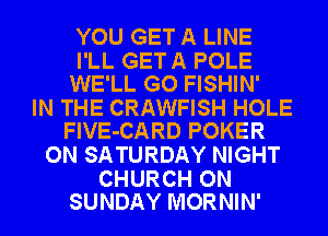 YOU GET A LINE

I'LL GETA POLE
WE'LL GO FISHIN'

IN THE CRAWFISH HOLE
FlVE-CARD POKER

ON SATURDAY NIGHT

CHURCH ON
SUNDAY MORNIN'