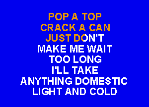 POP A TOP

CRACK A CAN
JUST DON'T

MAKE ME WAIT

TOO LONG
I'LL TAKE

ANYTHING DOMESTIC
LIGHT AND COLD