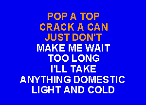 POP A TOP

CRACK A CAN
JUST DON'T

MAKE ME WAIT

TOO LONG
I'LL TAKE

ANYTHING DOMESTIC
LIGHT AND COLD