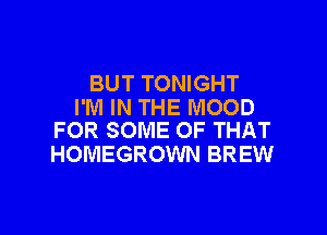 BUT TONIGHT
I'M IN THE MOOD

FOR SOME OF THAT
HOMEGROWN BREW
