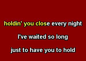 holdin' you close every night

I've waited so long

just to have you to hold