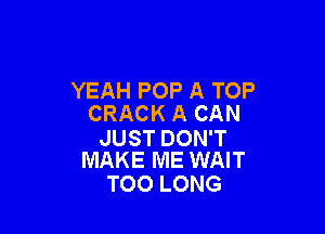 YEAH POP A TOP
CRACK A CAN

JUST DON'T
MAKE ME WAIT

TOO LONG