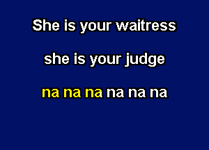 She is your waitress

she is your judge

na na na na na na