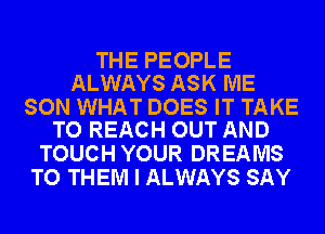 THE PEOPLE
ALWAYS ASK ME

SON WHAT DOES IT TAKE
TO REACH OUT AND

TOUCH YOUR DREAMS
TO THEM I ALWAYS SAY
