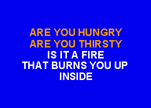ARE YOU HUNGRY
ARE YOU THIRSTY

IS ITA FIRE
THAT BURNS YOU UP

INSIDE