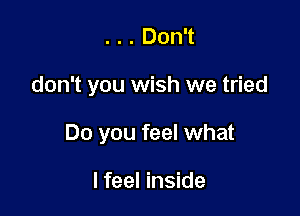 . . . Don't

don't you wish we tried

Do you feel what

I feel inside