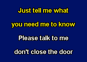 Just tell me what

you need me to know

Please talk to me

don't close the door
