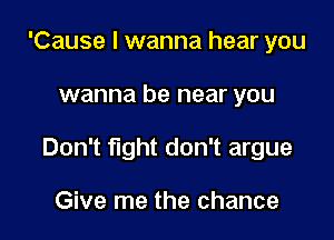 'Cause I wanna hear you

wanna be near you

Don't fight don't argue

Give me the chance