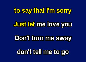 to say that I'm sorry

Just let me love you

Don't turn me away

don't tell me to go