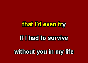 that I'd even try

If I had to survive

without you in my life