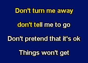 Don't turn me away
don't tell me to go

Don't pretend that it's ok

Things won't get