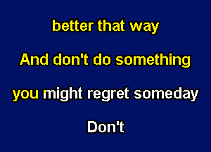 better that way

And don't do something

you might regret someday

Don