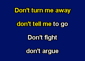 Don't turn me away

don't tell me to go
Don't fight

don't argue