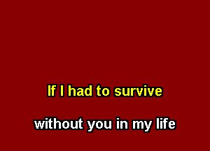 If I had to survive

without you in my life