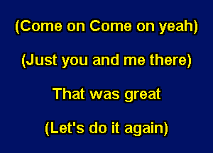 (Come on Come on yeah)
(Just you and me there)

That was great

(Let's do it again)