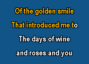 Ofthe golden smile
That introduced me to

The days of wine

and roses and you
