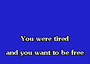 You were tired

and you want to be free