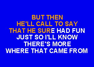 BUT THEN
HE'LL CALL TO SAY

THAT HE SURE HAD FUN
JUST SO I'LL KNOW

THERE'S MORE
WHERE THAT CAME FROM