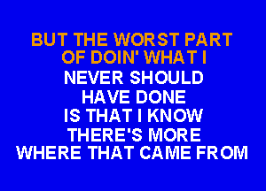 BUT THE WORST PART
OF DOIN' WHAT I

NEVER SHOULD

HAVE DONE
IS THAT I KNOW

THERE'S MORE
WHERE THAT CAME FROM