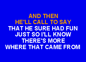 AND THEN
HE'LL CALL TO SAY

THAT HE SURE HAD FUN
JUST SO I'LL KNOW

THERE'S MORE
WHERE THAT CAME FROM