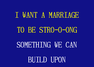 I WANT A MARRIAGE
TO BE STRO-O-ONG
SOMETHING WE CAN

BUILD UPON l