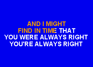 AND I MIGHT

FIND IN TIME THAT
YOU WERE ALWAYS RIGHT

YOU'RE ALWAYS RIGHT