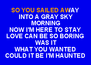 SO YOU SAILED AWAY

INTO A GRAY SKY
MORNING

NOW I'M HERE TO STAY
LOVE CAN BE SO BORING

WAS IT

WHAT YOU WANTED
COULD IT BE I'M HAUNTED