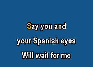 Say you and

your Spanish eyes

Will wait for me
