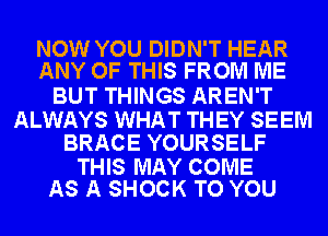 NOW YOU DIDN'T HEAR
ANY OF THIS FROM ME

BUT THINGS AREN'T

ALWAYS WHAT THEY SEEM
BRACE YOURSELF

THIS MAY COME
AS A SHOCK TO YOU