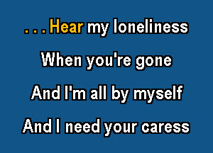 ...Hear my loneliness

When you're gone

And I'm all by myself

And I need your caress