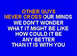 OTHER GUYS
NEVER CROSS OUR MINDS

WE DON'T WONDER

WHAT IT MIGHT BE LIKE
HOW COULD IT BE

ANY BETTER
THAN IT IS WITH YOU