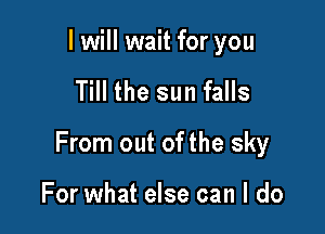 I will wait for you

Till the sun falls

From out of the sky

For what else can I do