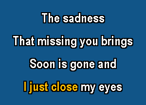 The sadness
That missing you brings

Soon is gone and

ljust close my eyes
