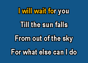 I will wait for you

Till the sun falls

From out of the sky

For what else can I do