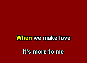 When we make love

It's more to me