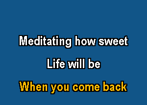 Meditating how sweet

Life will be

When you come back
