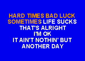 HARD TIMES BAD LUCK
SOMETIMES LIFE SUCKS
THAT'S ALRIGHT
I'M OK
IT AIN'T NOTHIN' BUT
ANOTHER DAY