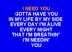 I NEED YOU
GOTTA HAVE YOU

IN MY LIFE BY MY SIDE
EVERY DAY I'M ALIVE

EVERY NIGHT
THAT I'M BREATHIN'

I'M NEEDIN'
YOU