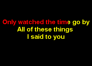 Only watched the time go by
All of these things

I said to you