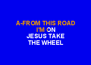 A-FROM THIS ROAD
I'M ON

JESUS TAKE
THE WHEEL
