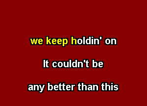 we keep holdin' on

It couldn't be

any better than this