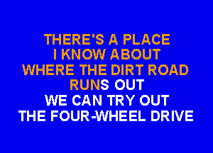 THERE'S A PLACE
I KNOW ABOUT

WHERE THE DIRT ROAD
RUNS OUT

WE CAN TRY OUT
THE FOUR-WHEEL DRIVE