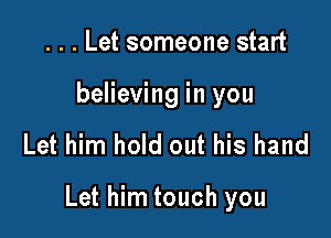 . . . Let someone start
believing in you

Let him hold out his hand

Let him touch you
